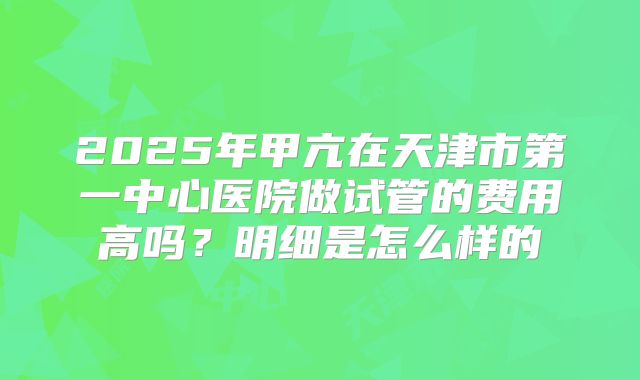 2025年甲亢在天津市第一中心医院做试管的费用高吗？明细是怎么样的
