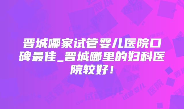 晋城哪家试管婴儿医院口碑最佳_晋城哪里的妇科医院较好!