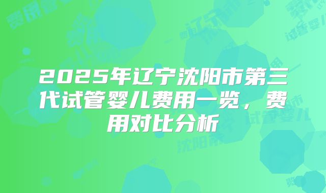 2025年辽宁沈阳市第三代试管婴儿费用一览，费用对比分析