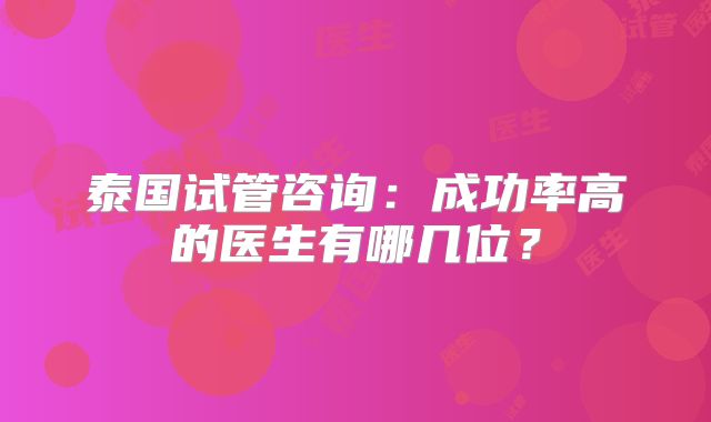 泰国试管咨询：成功率高的医生有哪几位？