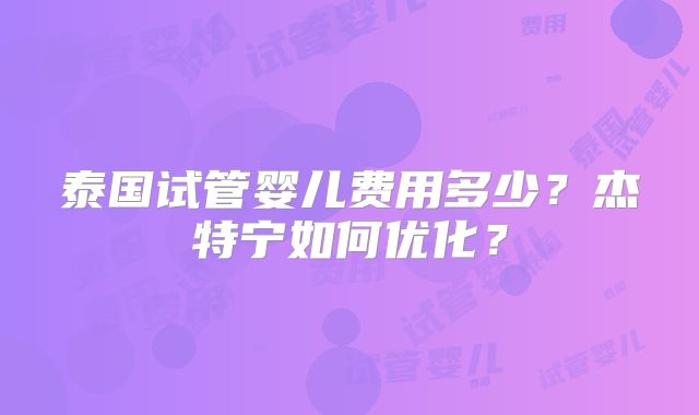 泰国试管婴儿费用多少?杰特宁如何优化?