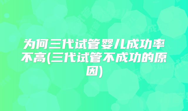 为何三代试管婴儿成功率不高(三代试管不成功的原因)