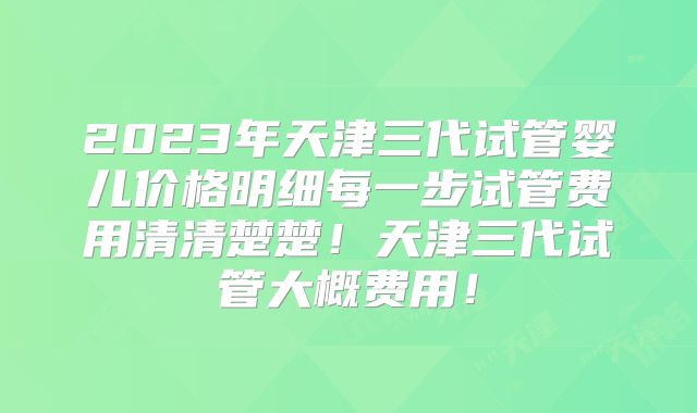 2023年天津三代试管婴儿价格明细每一步试管费用清清楚楚!天津三代试管大概费用!