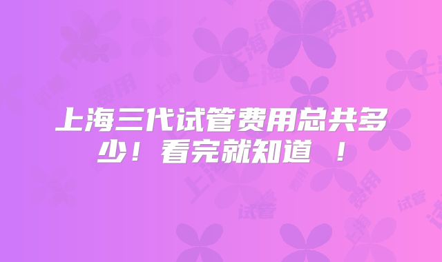 上海三代试管费用总共多少！看完就知道 ！