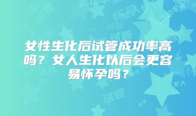 女性生化后试管成功率高吗？女人生化以后会更容易怀孕吗？