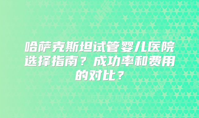 哈萨克斯坦试管婴儿医院选择指南?成功率和费用的对比?