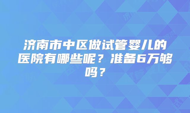 济南市中区做试管婴儿的医院有哪些呢？准备6万够吗？