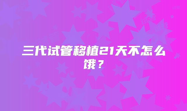 三代试管移植21天不怎么饿?