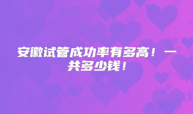 安徽试管成功率有多高！一共多少钱！