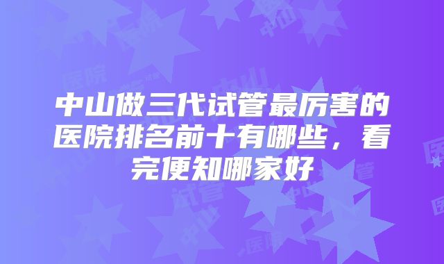中山做三代试管最厉害的医院排名前十有哪些，看完便知哪家好