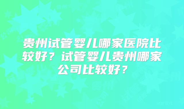 贵州试管婴儿哪家医院比较好?试管婴儿贵州哪家公司比较好?