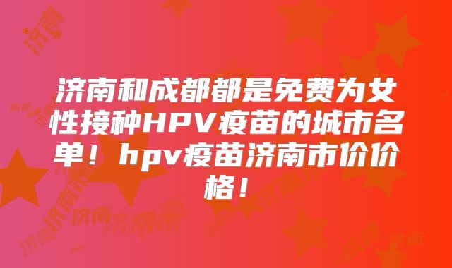 济南和成都都是免费为女性接种HPV疫苗的城市名单！hpv疫苗济南市价价格！