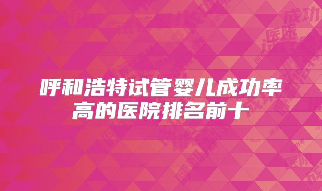 呼和浩特试管婴儿成功率高的医院排名前十