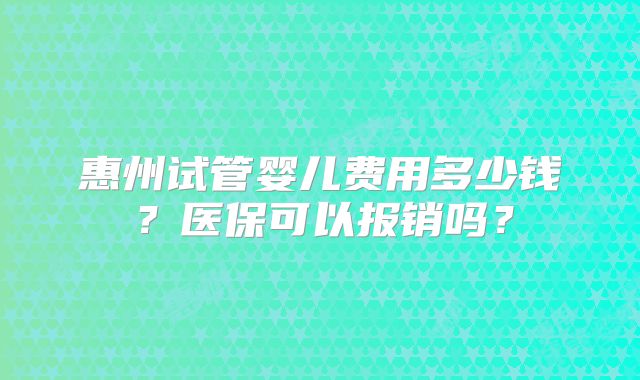 惠州试管婴儿费用多少钱？医保可以报销吗？