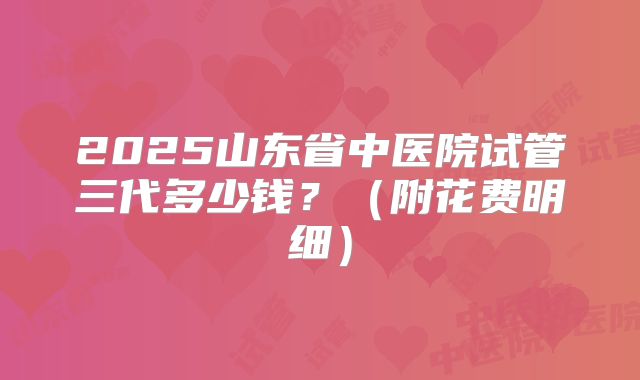 2025山东省中医院试管三代多少钱？（附花费明细）