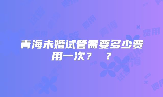 青海未婚试管需要多少费用一次? ?