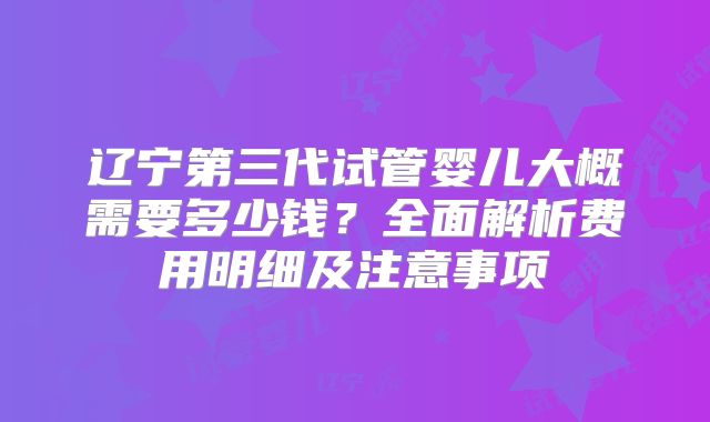 辽宁第三代试管婴儿大概需要多少钱?全面解析费用明细及注意事项