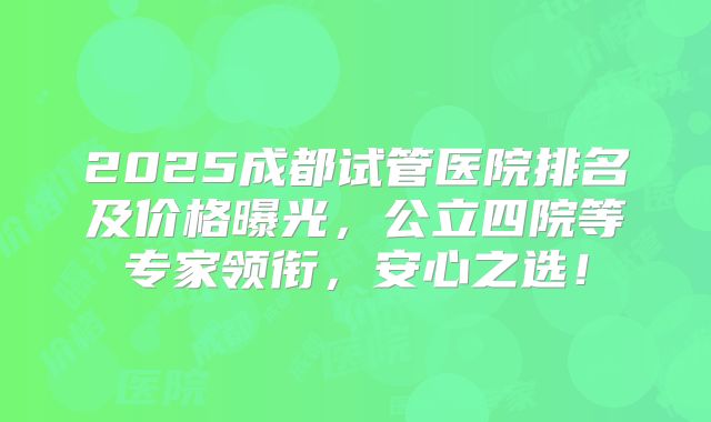 2025成都试管医院排名及价格曝光，公立四院等专家领衔，安心之选！