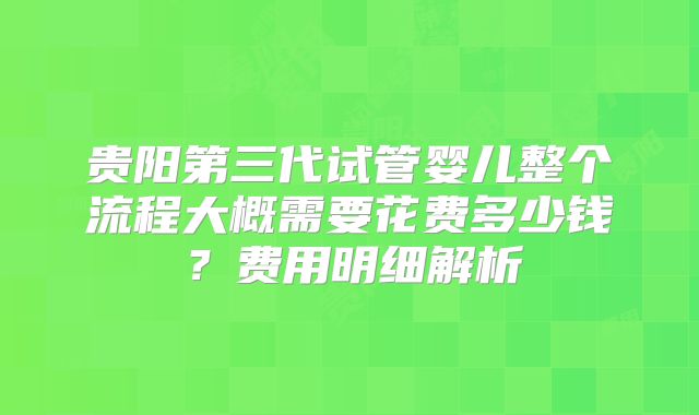 贵阳第三代试管婴儿整个流程大概需要花费多少钱？费用明细解析