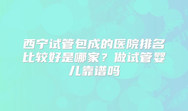 西宁试管包成的医院排名比较好是哪家？做试管婴儿靠谱吗