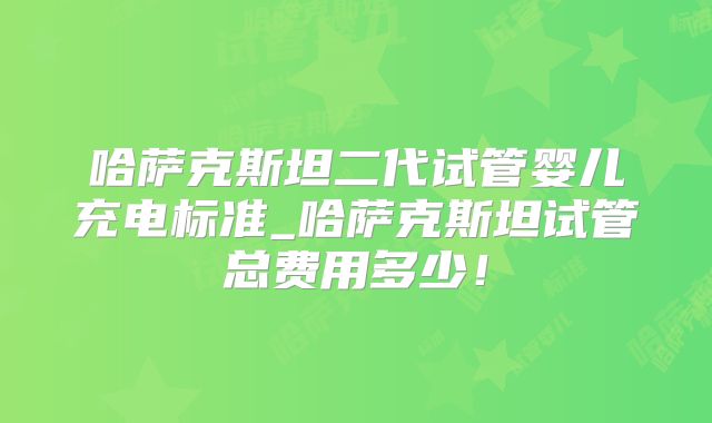 哈萨克斯坦二代试管婴儿充电标准_哈萨克斯坦试管总费用多少！