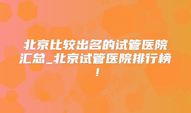北京比较出名的试管医院汇总_北京试管医院排行榜！