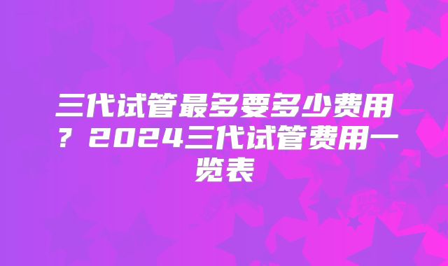 三代试管最多要多少费用?2024三代试管费用一览表