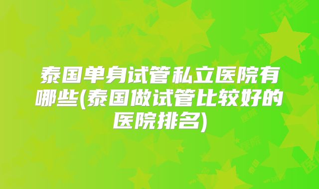 泰国单身试管私立医院有哪些(泰国做试管比较好的医院排名)