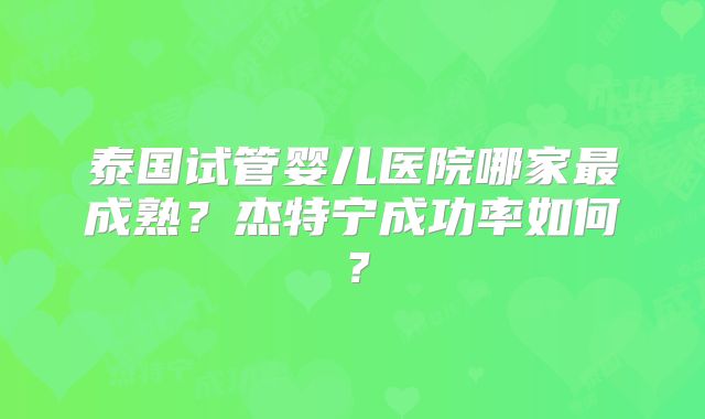 泰国试管婴儿医院哪家最成熟?杰特宁成功率如何?