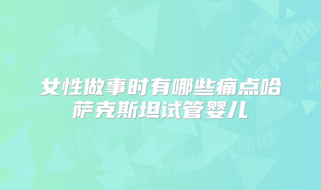 女性做事时有哪些痛点哈萨克斯坦试管婴儿