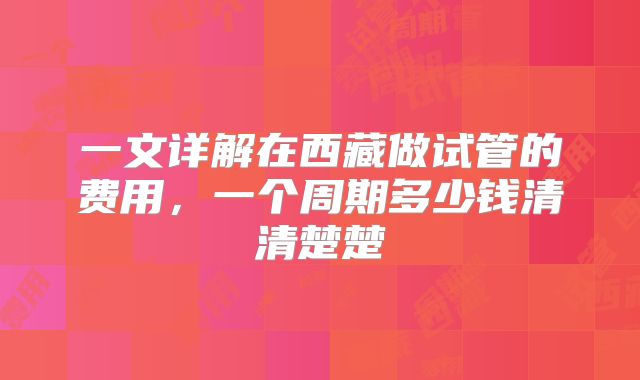 一文详解在西藏做试管的费用，一个周期多少钱清清楚楚