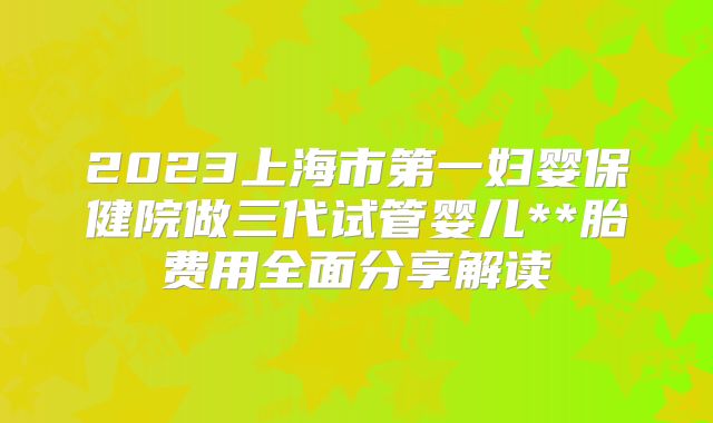 2023上海市第一妇婴保健院做三代试管婴儿**胎费用全面分享解读