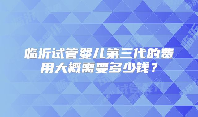 临沂试管婴儿第三代的费用大概需要多少钱?