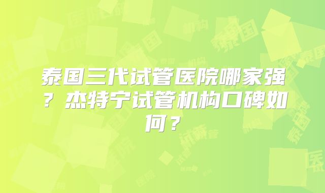 泰国三代试管医院哪家强?杰特宁试管机构口碑如何?