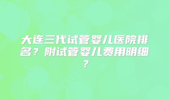 大连三代试管婴儿医院排名？附试管婴儿费用明细？