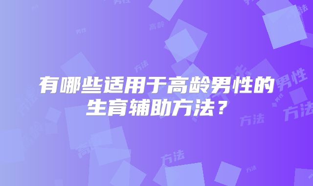 有哪些适用于高龄男性的生育辅助方法?