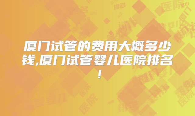 厦门试管的费用大概多少钱,厦门试管婴儿医院排名！