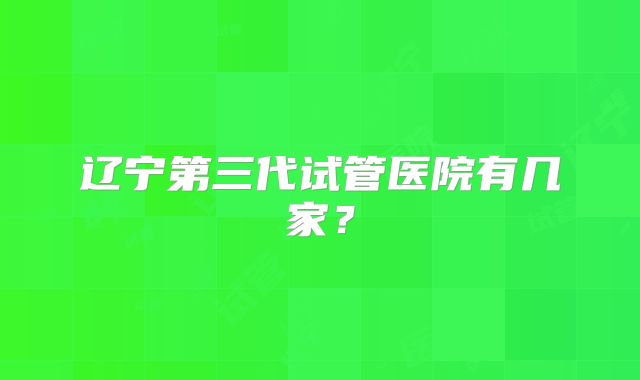 辽宁第三代试管医院有几家？