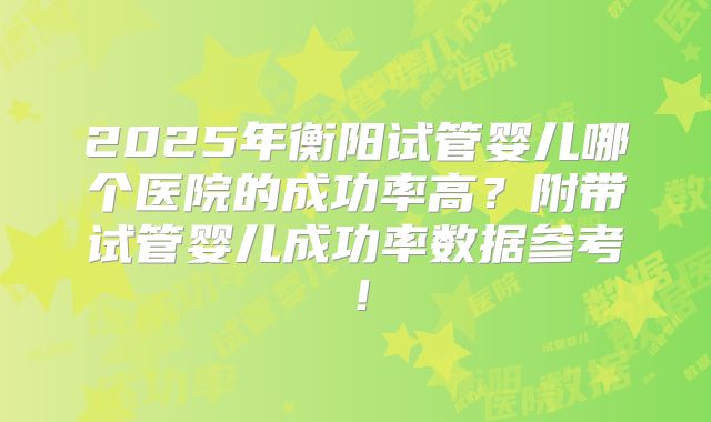 2025年衡阳试管婴儿哪个医院的成功率高？附带试管婴儿成功率数据参考！