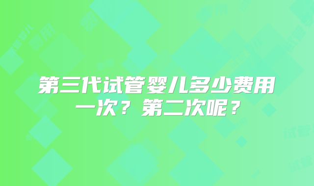 第三代试管婴儿多少费用一次？第二次呢？