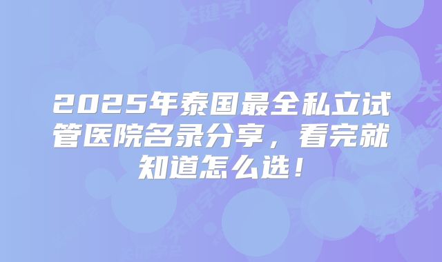 2025年泰国最全私立试管医院名录分享,看完就知道怎么选!