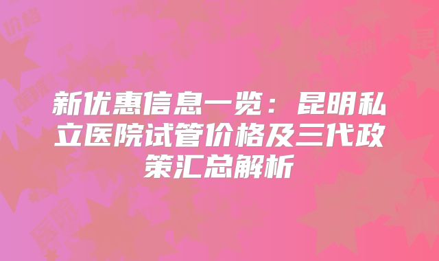 新优惠信息一览：昆明私立医院试管价格及三代政策汇总解析