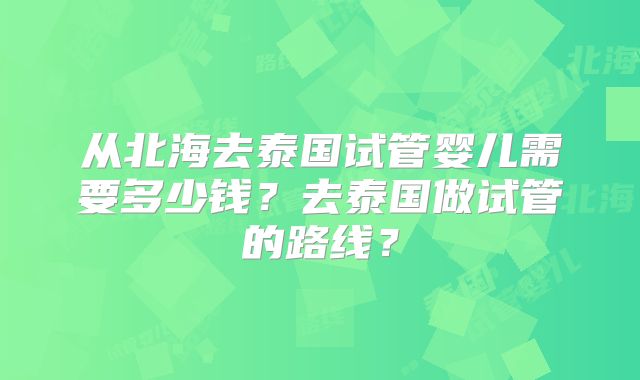 从北海去泰国试管婴儿需要多少钱?去泰国做试管的路线?