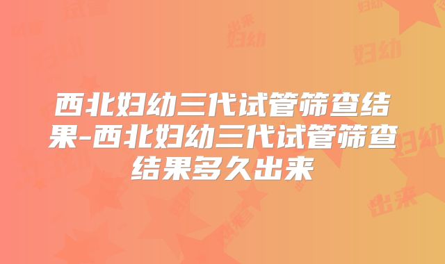 西北妇幼三代试管筛查结果-西北妇幼三代试管筛查结果多久出来
