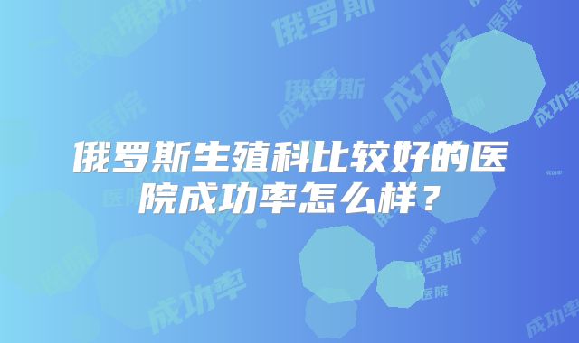 俄罗斯生殖科比较好的医院成功率怎么样？