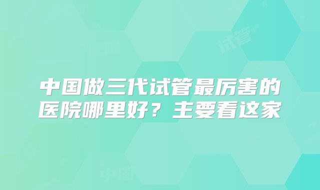 中国做三代试管最厉害的医院哪里好?主要看这家