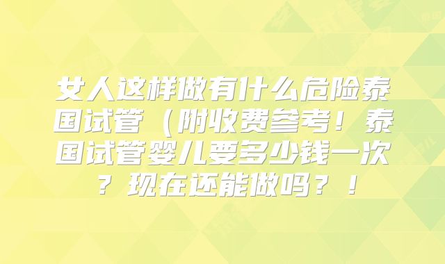 女人这样做有什么危险泰国试管(附收费参考!泰国试管婴儿要多少钱一次?现在还能做吗?!