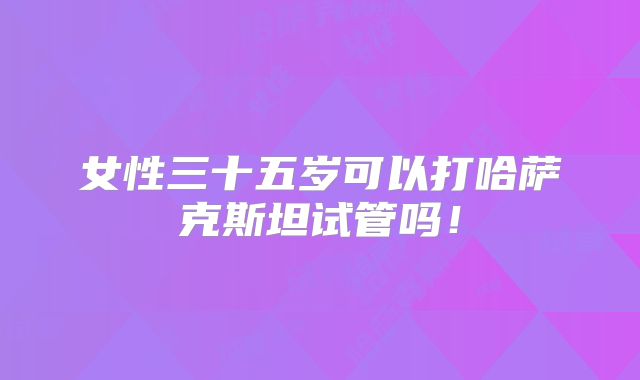 女性三十五岁可以打哈萨克斯坦试管吗！