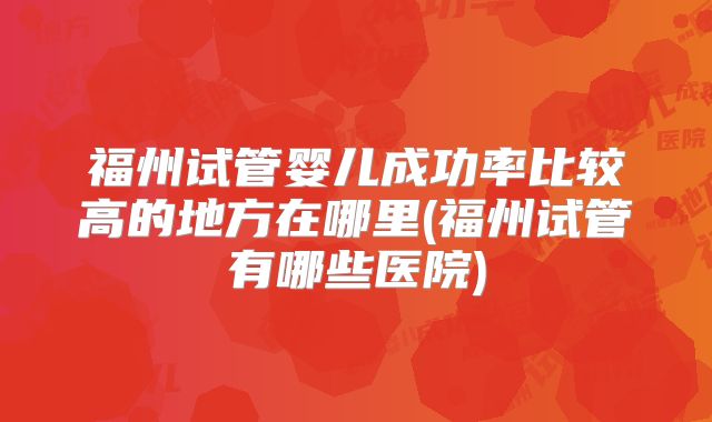 福州试管婴儿成功率比较高的地方在哪里(福州试管有哪些医院)