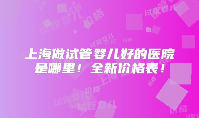 上海做试管婴儿好的医院是哪里!全新价格表!